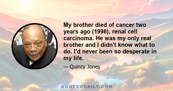 My brother died of cancer two years ago (1998), renal cell carcinoma. He was my only real brother and I didn't know what to do. I'd never been so desperate in my life.