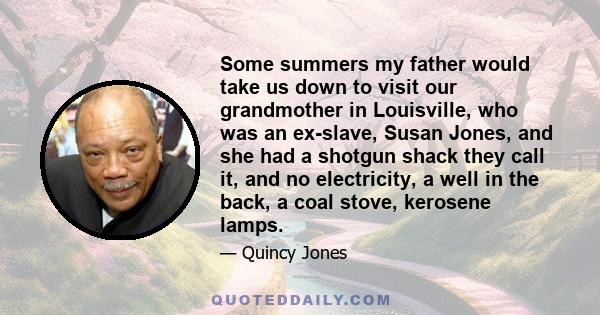 Some summers my father would take us down to visit our grandmother in Louisville, who was an ex-slave, Susan Jones, and she had a shotgun shack they call it, and no electricity, a well in the back, a coal stove,