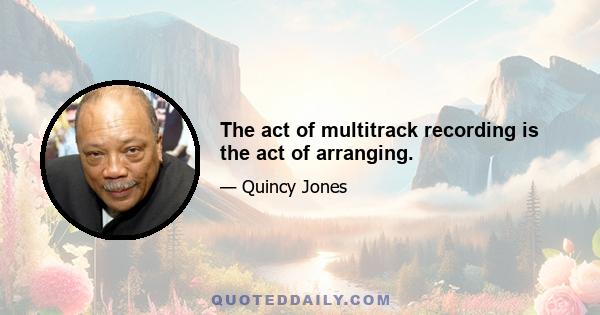 The act of multitrack recording is the act of arranging.