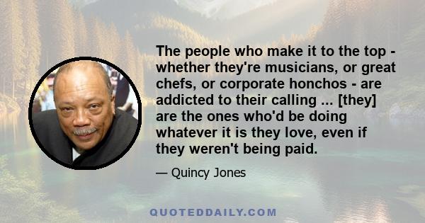 The people who make it to the top - whether they're musicians, or great chefs, or corporate honchos - are addicted to their calling ... [they] are the ones who'd be doing whatever it is they love, even if they weren't