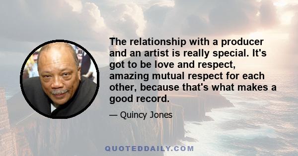 The relationship with a producer and an artist is really special. It's got to be love and respect, amazing mutual respect for each other, because that's what makes a good record.