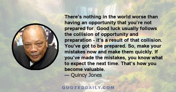 There’s nothing in the world worse than having an opportunity that you’re not prepared for. Good luck usually follows the collision of opportunity and preparation - it’s a result of that collision. You’ve got to be