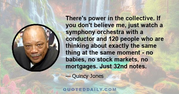 There's power in the collective. If you don't believe me, just watch a symphony orchestra with a conductor and 120 people who are thinking about exactly the same thing at the same moment - no babies, no stock markets,