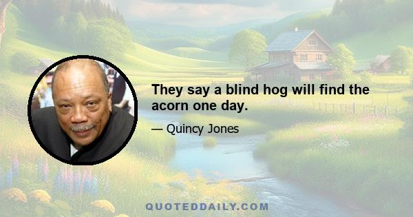 They say a blind hog will find the acorn one day.