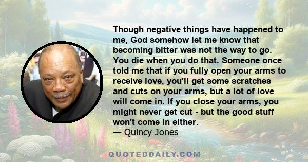 Though negative things have happened to me, God somehow let me know that becoming bitter was not the way to go. You die when you do that. Someone once told me that if you fully open your arms to receive love, you'll get 