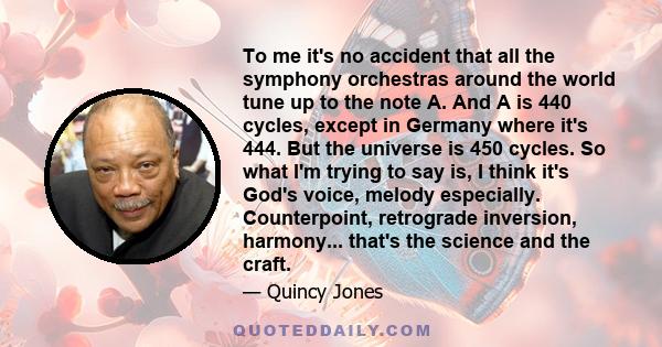 To me it's no accident that all the symphony orchestras around the world tune up to the note A. And A is 440 cycles, except in Germany where it's 444. But the universe is 450 cycles. So what I'm trying to say is, I