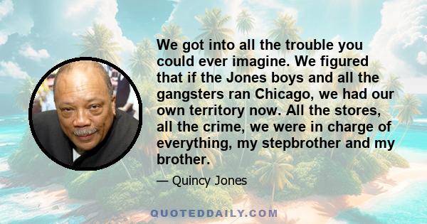 We got into all the trouble you could ever imagine. We figured that if the Jones boys and all the gangsters ran Chicago, we had our own territory now. All the stores, all the crime, we were in charge of everything, my