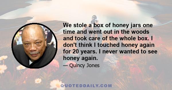 We stole a box of honey jars one time and went out in the woods and took care of the whole box. I don't think I touched honey again for 20 years. I never wanted to see honey again.