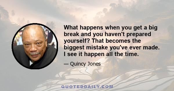 What happens when you get a big break and you haven't prepared yourself? That becomes the biggest mistake you've ever made. I see it happen all the time.