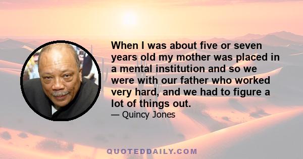 When I was about five or seven years old my mother was placed in a mental institution and so we were with our father who worked very hard, and we had to figure a lot of things out.