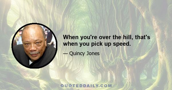 When you're over the hill, that's when you pick up speed.