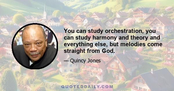 You can study orchestration, you can study harmony and theory and everything else, but melodies come straight from God.