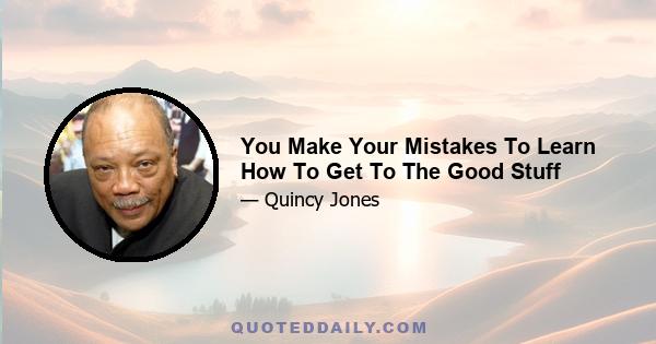 You Make Your Mistakes To Learn How To Get To The Good Stuff