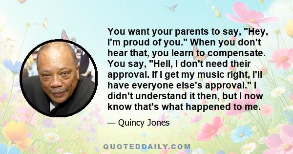 You want your parents to say, Hey, I'm proud of you. When you don't hear that, you learn to compensate. You say, Hell, I don't need their approval. If I get my music right, I'll have everyone else's approval. I didn't