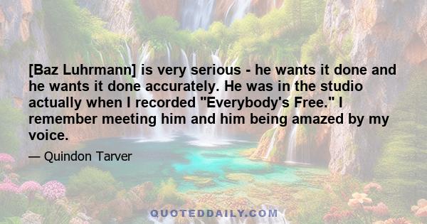 [Baz Luhrmann] is very serious - he wants it done and he wants it done accurately. He was in the studio actually when I recorded Everybody's Free. I remember meeting him and him being amazed by my voice.