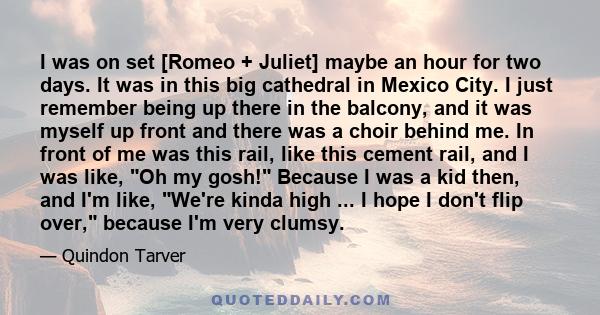 I was on set [Romeo + Juliet] maybe an hour for two days. It was in this big cathedral in Mexico City. I just remember being up there in the balcony, and it was myself up front and there was a choir behind me. In front