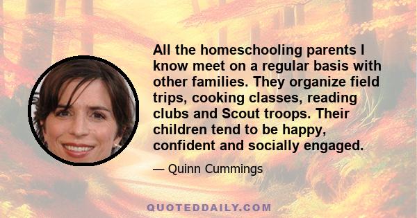 All the homeschooling parents I know meet on a regular basis with other families. They organize field trips, cooking classes, reading clubs and Scout troops. Their children tend to be happy, confident and socially