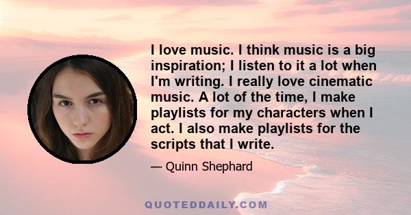 I love music. I think music is a big inspiration; I listen to it a lot when I'm writing. I really love cinematic music. A lot of the time, I make playlists for my characters when I act. I also make playlists for the