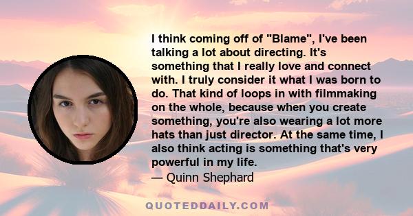 I think coming off of Blame, I've been talking a lot about directing. It's something that I really love and connect with. I truly consider it what I was born to do. That kind of loops in with filmmaking on the whole,