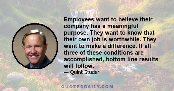 Employees want to believe their company has a meaningful purpose. They want to know that their own job is worthwhile. They want to make a difference. If all three of these conditions are accomplished, bottom line