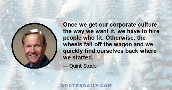 Once we get our corporate culture the way we want it, we have to hire people who fit. Otherwise, the wheels fall off the wagon and we quickly find ourselves back where we started.