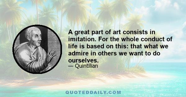 A great part of art consists in imitation. For the whole conduct of life is based on this: that what we admire in others we want to do ourselves.