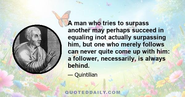 A man who tries to surpass another may perhaps succeed in equaling inot actually surpassing him, but one who merely follows can never quite come up with him: a follower, necessarily, is always behind.