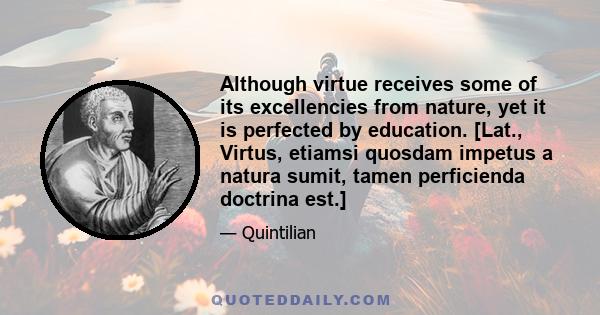 Although virtue receives some of its excellencies from nature, yet it is perfected by education. [Lat., Virtus, etiamsi quosdam impetus a natura sumit, tamen perficienda doctrina est.]