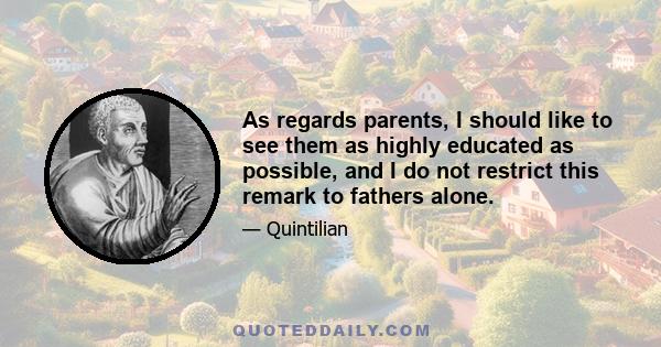 As regards parents, I should like to see them as highly educated as possible, and I do not restrict this remark to fathers alone.