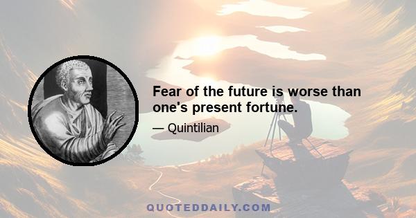 Fear of the future is worse than one's present fortune.