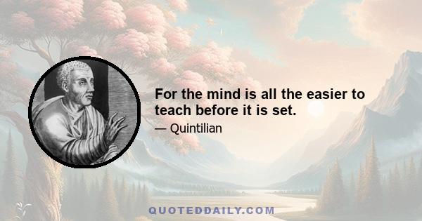 For the mind is all the easier to teach before it is set.