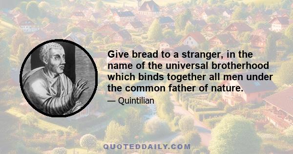 Give bread to a stranger, in the name of the universal brotherhood which binds together all men under the common father of nature.