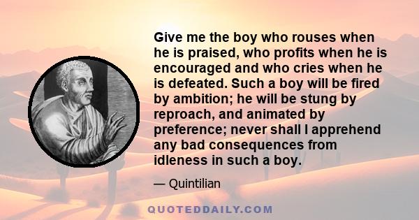 Give me the boy who rouses when he is praised, who profits when he is encouraged and who cries when he is defeated. Such a boy will be fired by ambition; he will be stung by reproach, and animated by preference; never