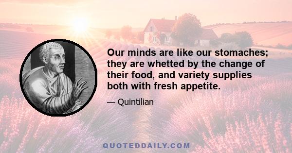 Our minds are like our stomaches; they are whetted by the change of their food, and variety supplies both with fresh appetite.