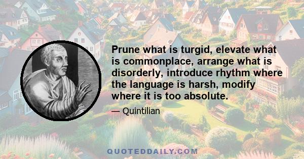 Prune what is turgid, elevate what is commonplace, arrange what is disorderly, introduce rhythm where the language is harsh, modify where it is too absolute.