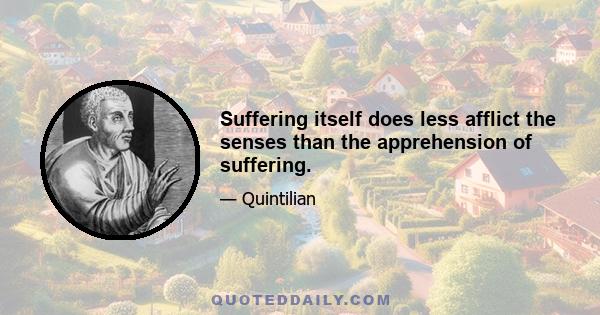 Suffering itself does less afflict the senses than the apprehension of suffering.