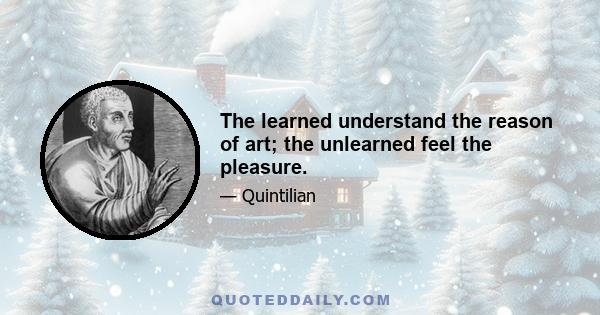 The learned understand the reason of art; the unlearned feel the pleasure.