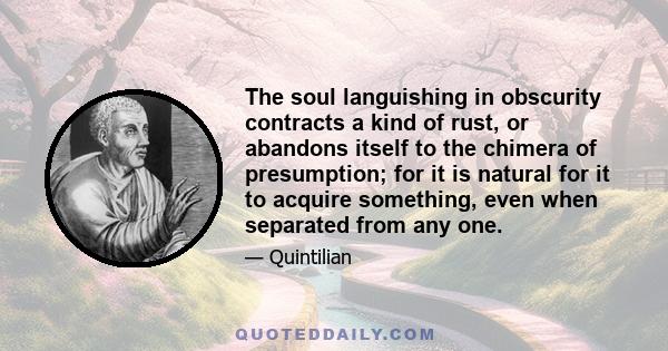 The soul languishing in obscurity contracts a kind of rust, or abandons itself to the chimera of presumption; for it is natural for it to acquire something, even when separated from any one.