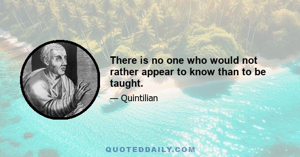 There is no one who would not rather appear to know than to be taught.