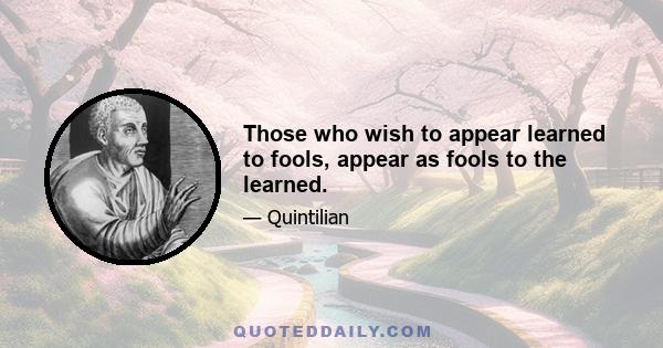 Those who wish to appear learned to fools, appear as fools to the learned.