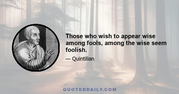 Those who wish to appear wise among fools, among the wise seem foolish.