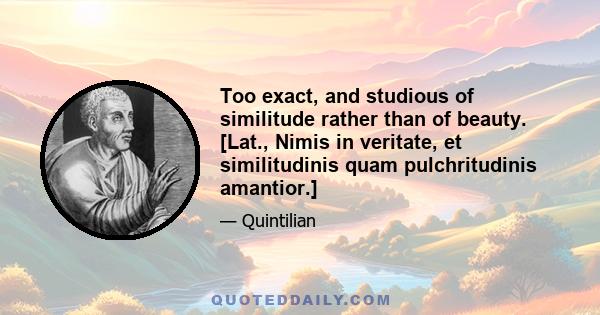 Too exact, and studious of similitude rather than of beauty. [Lat., Nimis in veritate, et similitudinis quam pulchritudinis amantior.]