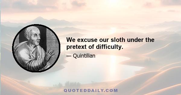 We excuse our sloth under the pretext of difficulty.