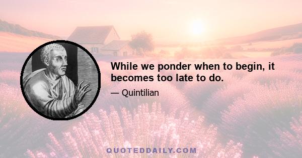 While we ponder when to begin, it becomes too late to do.