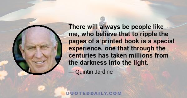 There will always be people like me, who believe that to ripple the pages of a printed book is a special experience, one that through the centuries has taken millions from the darkness into the light.