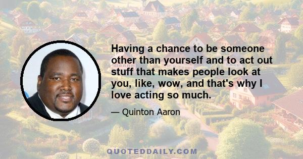 Having a chance to be someone other than yourself and to act out stuff that makes people look at you, like, wow, and that's why I love acting so much.