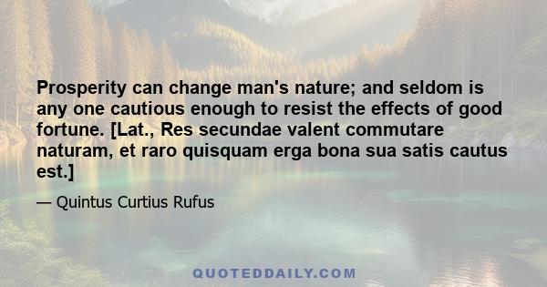 Prosperity can change man's nature; and seldom is any one cautious enough to resist the effects of good fortune. [Lat., Res secundae valent commutare naturam, et raro quisquam erga bona sua satis cautus est.]