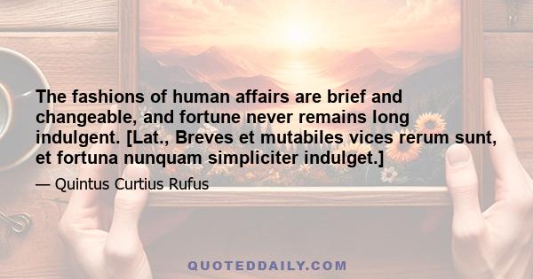 The fashions of human affairs are brief and changeable, and fortune never remains long indulgent. [Lat., Breves et mutabiles vices rerum sunt, et fortuna nunquam simpliciter indulget.]