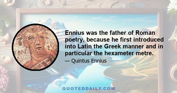 Ennius was the father of Roman poetry, because he first introduced into Latin the Greek manner and in particular the hexameter metre.