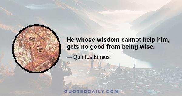 He whose wisdom cannot help him, gets no good from being wise.